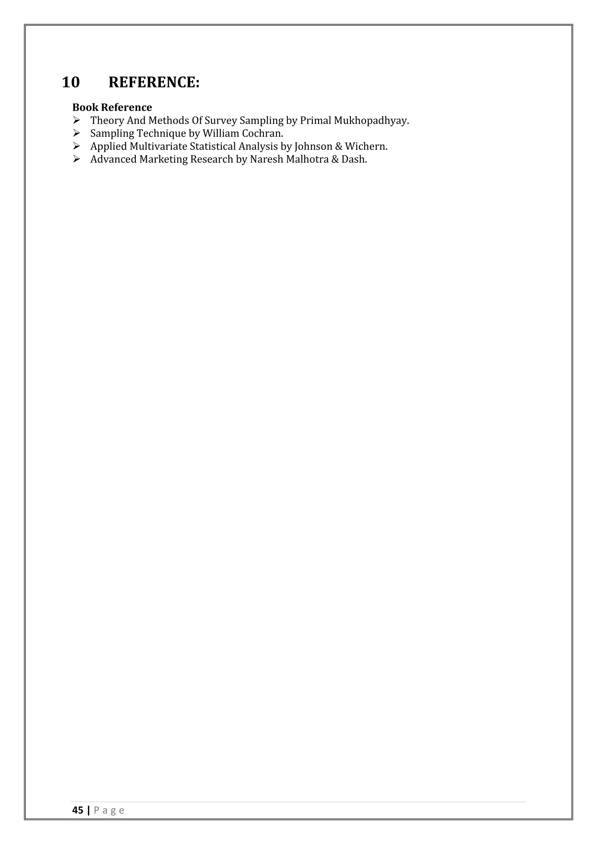 45 | P a g e
10 REFERENCE:
Book Reference
 Theory And Methods Of Survey Sampling by Primal Mukhopadhyay.
 Sampling Technique by William Cochran.
 Applied Multivariate Statistical Analysis by Johnson & Wichern.
 Advanced Marketing Research by Naresh Malhotra & Dash.
 