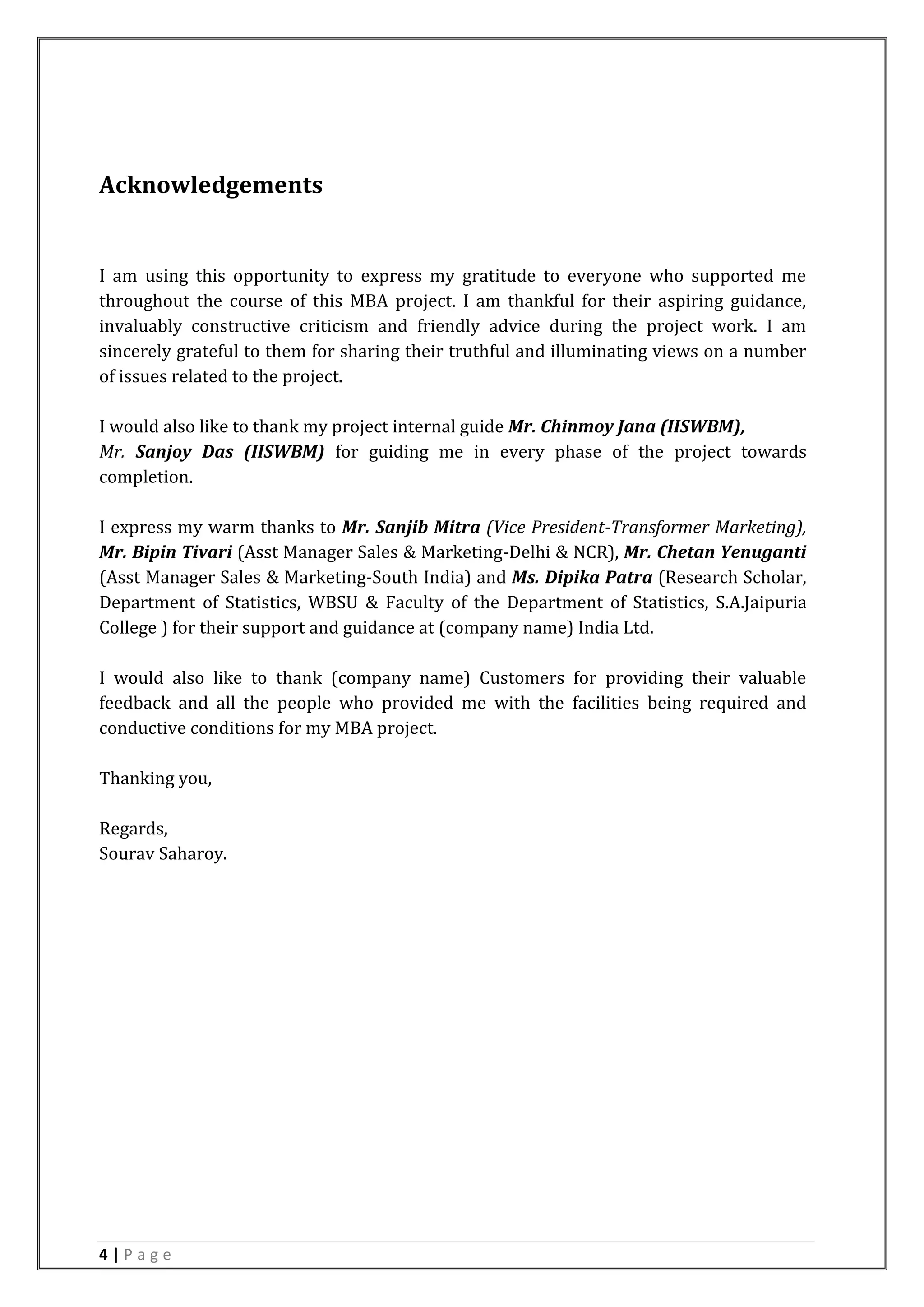 4 | P a g e
Acknowledgements
I am using this opportunity to express my gratitude to everyone who supported me
throughout the course of this MBA project. I am thankful for their aspiring guidance,
invaluably constructive criticism and friendly advice during the project work. I am
sincerely grateful to them for sharing their truthful and illuminating views on a number
of issues related to the project.
I would also like to thank my project internal guide Mr. Chinmoy Jana (IISWBM),
Mr. Sanjoy Das (IISWBM) for guiding me in every phase of the project towards
completion.
I express my warm thanks to Mr. Sanjib Mitra (Vice President-Transformer Marketing),
Mr. Bipin Tivari (Asst Manager Sales & Marketing-Delhi & NCR), Mr. Chetan Yenuganti
(Asst Manager Sales & Marketing-South India) and Ms. Dipika Patra (Research Scholar,
Department of Statistics, WBSU & Faculty of the Department of Statistics, S.A.Jaipuria
College ) for their support and guidance at (company name) India Ltd.
I would also like to thank (company name) Customers for providing their valuable
feedback and all the people who provided me with the facilities being required and
conductive conditions for my MBA project.
Thanking you,
Regards,
Sourav Saharoy.
 