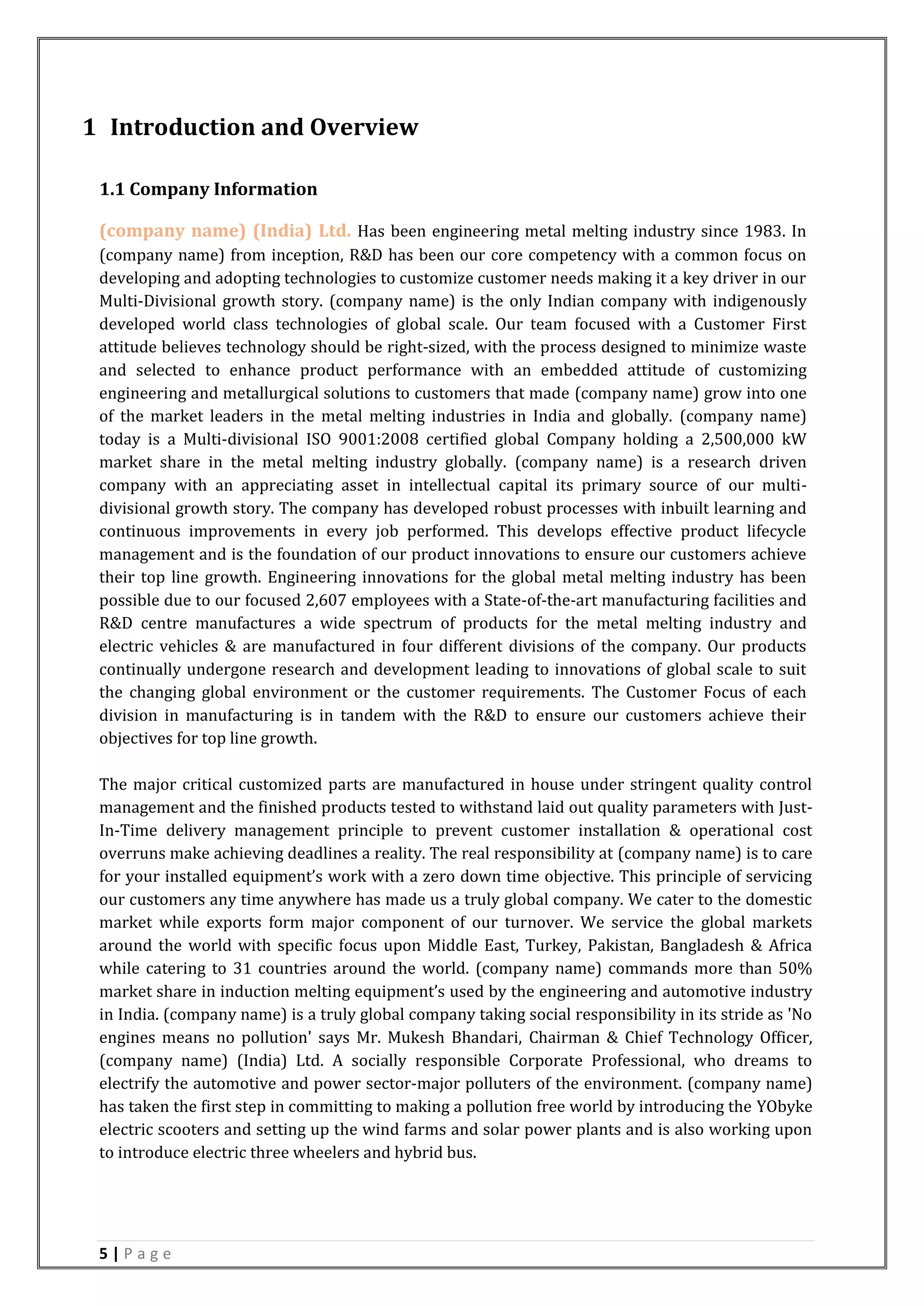 5 | P a g e
1 Introduction and Overview
1.1 Company Information
(company name) (India) Ltd. Has been engineering metal melting industry since 1983. In
(company name) from inception, R&D has been our core competency with a common focus on
developing and adopting technologies to customize customer needs making it a key driver in our
Multi-Divisional growth story. (company name) is the only Indian company with indigenously
developed world class technologies of global scale. Our team focused with a Customer First
attitude believes technology should be right-sized, with the process designed to minimize waste
and selected to enhance product performance with an embedded attitude of customizing
engineering and metallurgical solutions to customers that made (company name) grow into one
of the market leaders in the metal melting industries in India and globally. (company name)
today is a Multi-divisional ISO 9001:2008 certified global Company holding a 2,500,000 kW
market share in the metal melting industry globally. (company name) is a research driven
company with an appreciating asset in intellectual capital its primary source of our multi-
divisional growth story. The company has developed robust processes with inbuilt learning and
continuous improvements in every job performed. This develops effective product lifecycle
management and is the foundation of our product innovations to ensure our customers achieve
their top line growth. Engineering innovations for the global metal melting industry has been
possible due to our focused 2,607 employees with a State-of-the-art manufacturing facilities and
R&D centre manufactures a wide spectrum of products for the metal melting industry and
electric vehicles & are manufactured in four different divisions of the company. Our products
continually undergone research and development leading to innovations of global scale to suit
the changing global environment or the customer requirements. The Customer Focus of each
division in manufacturing is in tandem with the R&D to ensure our customers achieve their
objectives for top line growth.
The major critical customized parts are manufactured in house under stringent quality control
management and the finished products tested to withstand laid out quality parameters with Just-
In-Time delivery management principle to prevent customer installation & operational cost
overruns make achieving deadlines a reality. The real responsibility at (company name) is to care
for your installed equipment’s work with a zero down time objective. This principle of servicing
our customers any time anywhere has made us a truly global company. We cater to the domestic
market while exports form major component of our turnover. We service the global markets
around the world with specific focus upon Middle East, Turkey, Pakistan, Bangladesh & Africa
while catering to 31 countries around the world. (company name) commands more than 50%
market share in induction melting equipment’s used by the engineering and automotive industry
in India. (company name) is a truly global company taking social responsibility in its stride as 'No
engines means no pollution' says Mr. Mukesh Bhandari, Chairman & Chief Technology Officer,
(company name) (India) Ltd. A socially responsible Corporate Professional, who dreams to
electrify the automotive and power sector-major polluters of the environment. (company name)
has taken the first step in committing to making a pollution free world by introducing the YObyke
electric scooters and setting up the wind farms and solar power plants and is also working upon
to introduce electric three wheelers and hybrid bus.
 