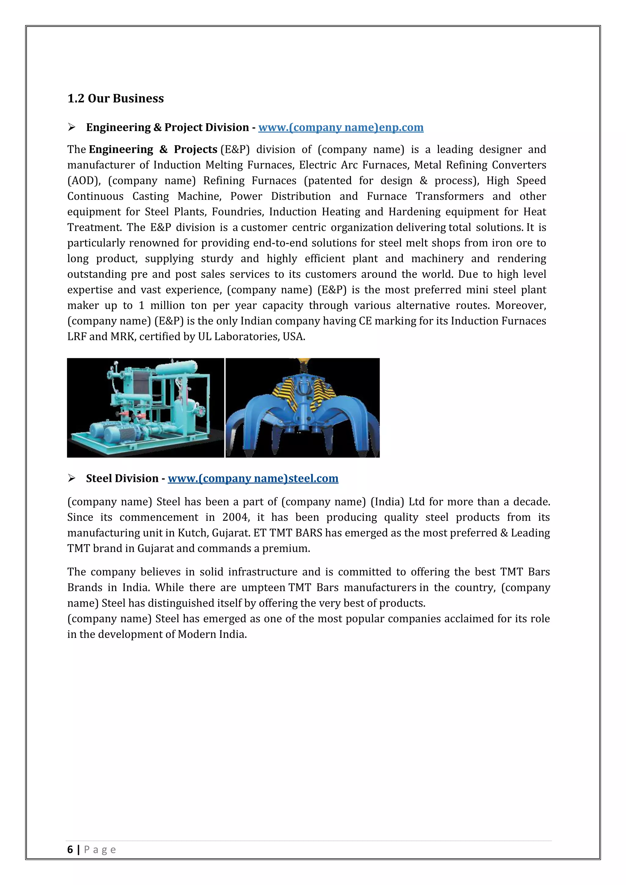 6 | P a g e
1.2 Our Business
 Engineering & Project Division - www.(company name)enp.com
The Engineering & Projects (E&P) division of (company name) is a leading designer and
manufacturer of Induction Melting Furnaces, Electric Arc Furnaces, Metal Refining Converters
(AOD), (company name) Refining Furnaces (patented for design & process), High Speed
Continuous Casting Machine, Power Distribution and Furnace Transformers and other
equipment for Steel Plants, Foundries, Induction Heating and Hardening equipment for Heat
Treatment. The E&P division is a customer centric organization delivering total solutions. It is
particularly renowned for providing end-to-end solutions for steel melt shops from iron ore to
long product, supplying sturdy and highly efficient plant and machinery and rendering
outstanding pre and post sales services to its customers around the world. Due to high level
expertise and vast experience, (company name) (E&P) is the most preferred mini steel plant
maker up to 1 million ton per year capacity through various alternative routes. Moreover,
(company name) (E&P) is the only Indian company having CE marking for its Induction Furnaces
LRF and MRK, certified by UL Laboratories, USA.
 Steel Division - www.(company name)steel.com
(company name) Steel has been a part of (company name) (India) Ltd for more than a decade.
Since its commencement in 2004, it has been producing quality steel products from its
manufacturing unit in Kutch, Gujarat. ET TMT BARS has emerged as the most preferred & Leading
TMT brand in Gujarat and commands a premium.
The company believes in solid infrastructure and is committed to offering the best TMT Bars
Brands in India. While there are umpteen TMT Bars manufacturers in the country, (company
name) Steel has distinguished itself by offering the very best of products.
(company name) Steel has emerged as one of the most popular companies acclaimed for its role
in the development of Modern India.
 