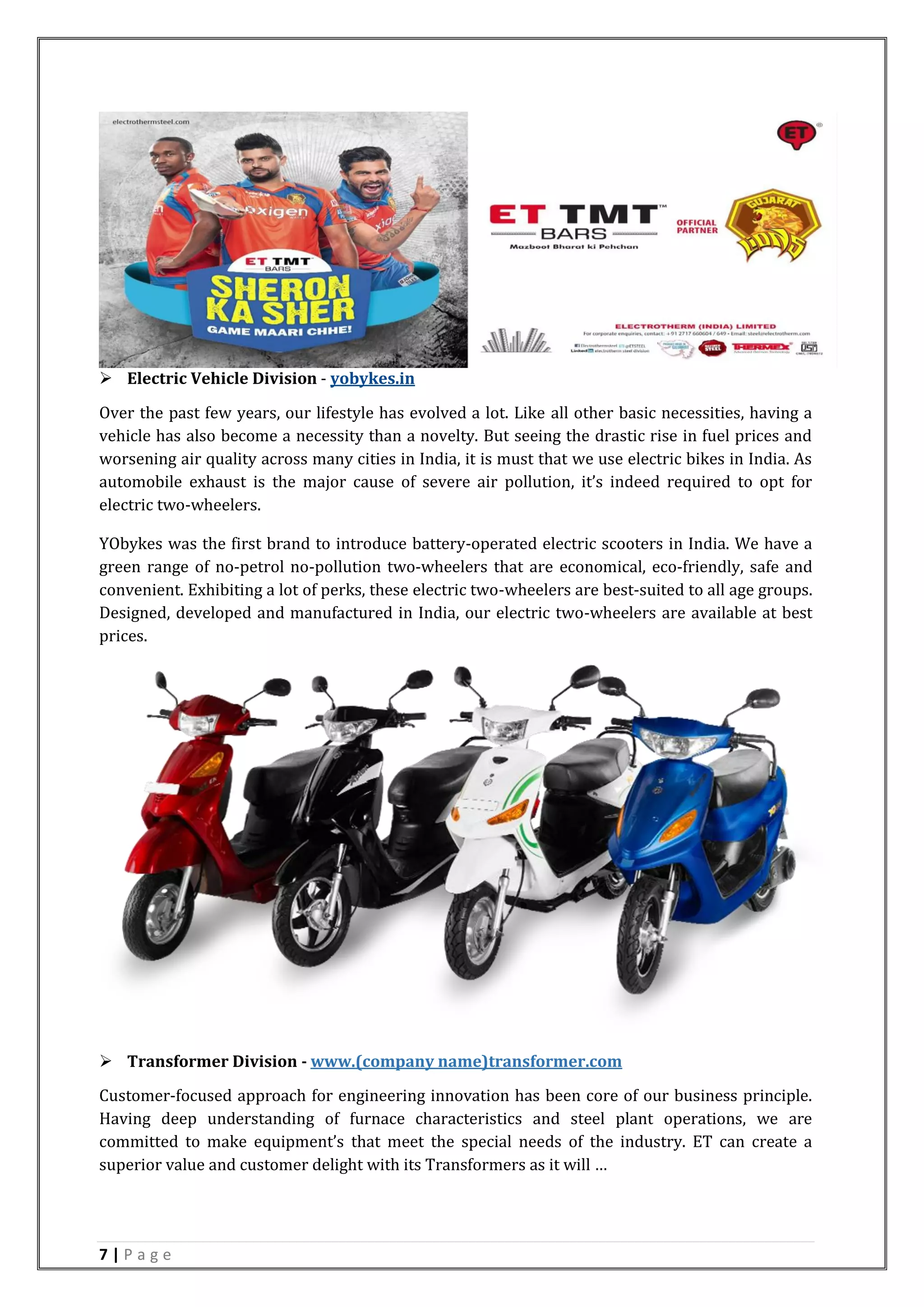 7 | P a g e
 Electric Vehicle Division - yobykes.in
Over the past few years, our lifestyle has evolved a lot. Like all other basic necessities, having a
vehicle has also become a necessity than a novelty. But seeing the drastic rise in fuel prices and
worsening air quality across many cities in India, it is must that we use electric bikes in India. As
automobile exhaust is the major cause of severe air pollution, it’s indeed required to opt for
electric two-wheelers.
YObykes was the first brand to introduce battery-operated electric scooters in India. We have a
green range of no-petrol no-pollution two-wheelers that are economical, eco-friendly, safe and
convenient. Exhibiting a lot of perks, these electric two-wheelers are best-suited to all age groups.
Designed, developed and manufactured in India, our electric two-wheelers are available at best
prices.
 Transformer Division - www.(company name)transformer.com
Customer-focused approach for engineering innovation has been core of our business principle.
Having deep understanding of furnace characteristics and steel plant operations, we are
committed to make equipment’s that meet the special needs of the industry. ET can create a
superior value and customer delight with its Transformers as it will …
 