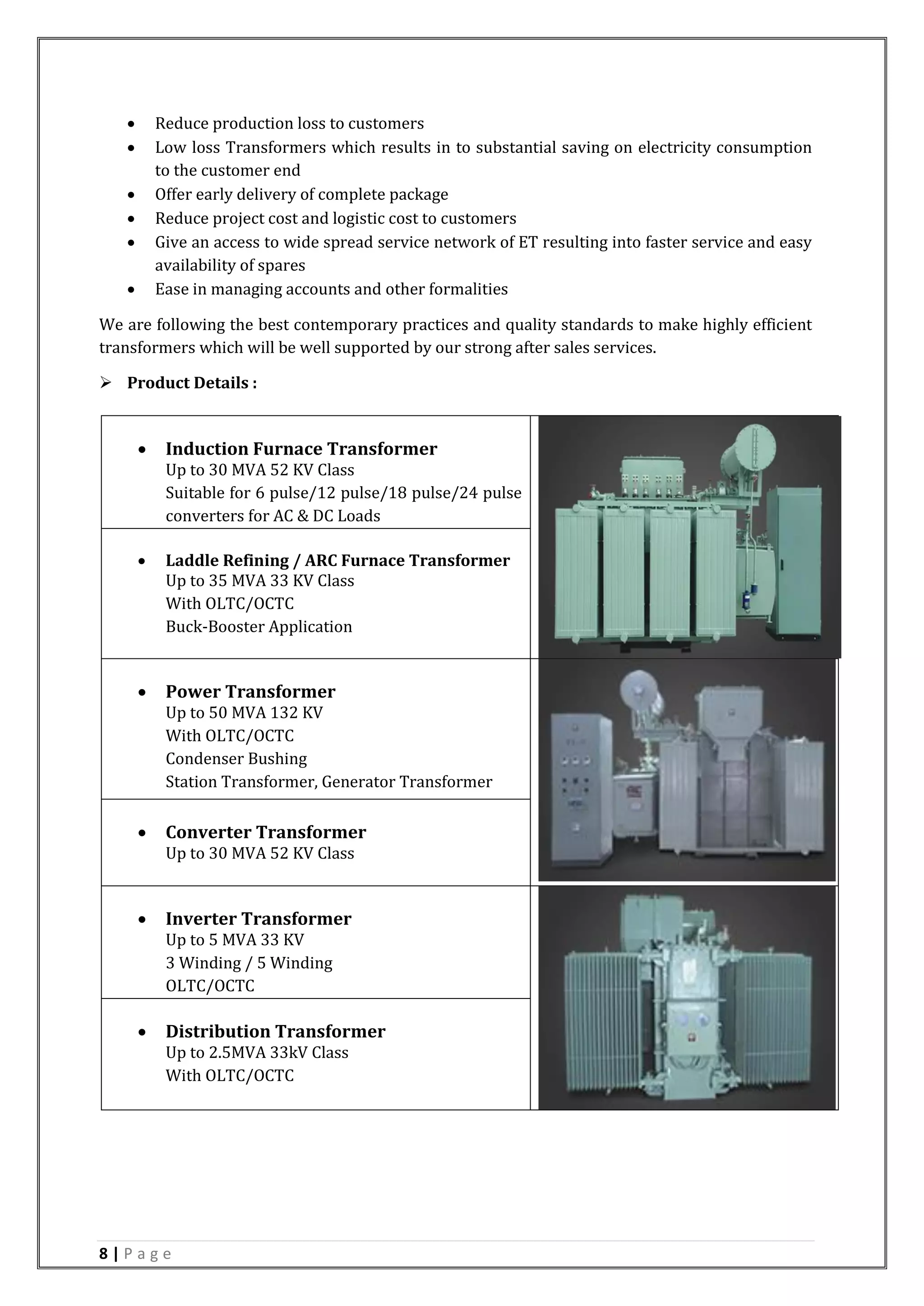 8 | P a g e
 Reduce production loss to customers
 Low loss Transformers which results in to substantial saving on electricity consumption
to the customer end
 Offer early delivery of complete package
 Reduce project cost and logistic cost to customers
 Give an access to wide spread service network of ET resulting into faster service and easy
availability of spares
 Ease in managing accounts and other formalities
We are following the best contemporary practices and quality standards to make highly efficient
transformers which will be well supported by our strong after sales services.
 Product Details :
 Induction Furnace Transformer
Up to 30 MVA 52 KV Class
Suitable for 6 pulse/12 pulse/18 pulse/24 pulse
converters for AC & DC Loads
 Laddle Refining / ARC Furnace Transformer
Up to 35 MVA 33 KV Class
With OLTC/OCTC
Buck-Booster Application
 Power Transformer
Up to 50 MVA 132 KV
With OLTC/OCTC
Condenser Bushing
Station Transformer, Generator Transformer
 Converter Transformer
Up to 30 MVA 52 KV Class
 Inverter Transformer
Up to 5 MVA 33 KV
3 Winding / 5 Winding
OLTC/OCTC
 Distribution Transformer
Up to 2.5MVA 33kV Class
With OLTC/OCTC
 