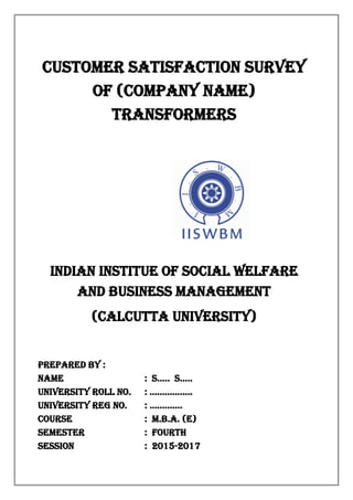 Customer satisfaction survey
of (company name)
Transformers
INDIAN INSTITUE OF SOCIAL WELFARE
AND BUSINESS MANAGEMENT
(CALCUTTA UNIVERSITY)
Prepared By :
Name : s..... s.....
University Roll No. : .................
University reg no. : .............
Course : M.B.A. (E)
Semester : FOURTH
Session : 2015-2017
 