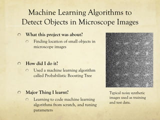 !   What this project was about?
!   Finding location of small objects in
microscope images
!   How did I do it?
!   Used a machine learning algorithm
called Probabilistic Boosting Tree
!   Major Thing I learnt?
!   Learning to code machine learning
algorithms from scratch, and tuning
parameters
Machine Learning Algorithms to
Detect Objects in Microscope Images
Typical noisy synthetic
images used as training
and test data.
 