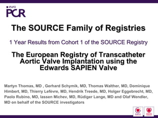 The SOURCE Family of Registries
  1 Year Results from Cohort 1 of the SOURCE Registry

   The European Registry of Transcatheter
     Aortic Valve Implantation using the
           Edwards SAPIEN Valve

Martyn Thomas, MD , Gerhard Schymik, MD, Thomas Walther, MD, Dominique
Himbert, MD, Thierry Lefèvre, MD, Hendrik Treede, MD, Holger Eggebrecht, MD,
Paolo Rubino, MD, Iassen Michev, MD, Rüdiger Lange, MD and Olaf Wendler,
MD on behalf of the SOURCE investigators
 