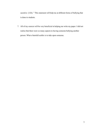 secretive (126). ” This statement will help me at different forms of bullying that

   is done to students.



7. All of my sources will be very beneficial in helping me write my paper. I did not

   realize that there were so many aspects to having someone bullying another

   person. What a harmful actthis is to take upon someone.




                                                                                        3
 