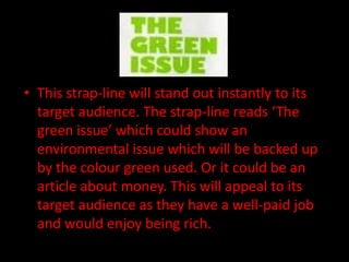 • This strap-line will stand out instantly to its
  target audience. The strap-line reads ‘The
  green issue’ which could show an
  environmental issue which will be backed up
  by the colour green used. Or it could be an
  article about money. This will appeal to its
  target audience as they have a well-paid job
  and would enjoy being rich.
 