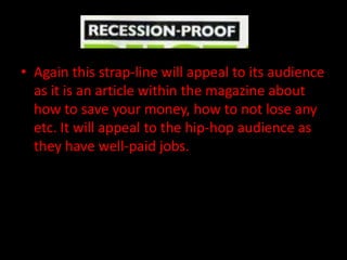 • Again this strap-line will appeal to its audience
  as it is an article within the magazine about
  how to save your money, how to not lose any
  etc. It will appeal to the hip-hop audience as
  they have well-paid jobs.
 