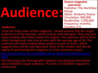Source magazine
                                                    overview:


Audience:
                                                 Publisher: The NorthStar
                                                 Group
                                                 Editor: Kimberly Osorio
                                                 Circulation: 300,000
                                                 Readership: 1,500,000
                                                 Frequency: monthly
 Audience:                                       Country: U.S.
 From the front cover of this magazine, I would assume that the target
audience is of hip hop fans, which may be well educated. They may also
enjoy reading information about the subject. The audience will be from
urban backgrounds and may be men with the average age of 20. The
audience will enjoy reading about politics as well as music, which
suggests they will be well educated. Most of the readers will also be
regular to purchasing this magazine as it has numerous issues.
http://www.thesource.com/2009-source-media-kit2.pdf?thesource-
prod
This link shows the Demographic statistics and detailed information
about SOURCE’s target audience. This link is to SOURCE magazine’s
media pack.
 