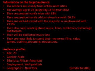 Information on the target audience:
• The readers are usually from urban inner cities
• The average age is 25 (targeting 18-44 year olds)
• They are predominantly men with 58%
• They are predominantly African-American with 50.2%
• They are well-educated with the majority in employment with
   73.9%
• They also enjoy reading about music, films, celebrities, technology
   and fashion
• They will be dedicated music fans
• They are most likely to spend their money on films, video
   games, clothing, grooming products etc.

Audience profile:
• Age: 25
• Gender: Male
• Ethnicity: African-American
• Employment: Well-paid job
• Geographic's: New York                           (Similar to VIBE)
 