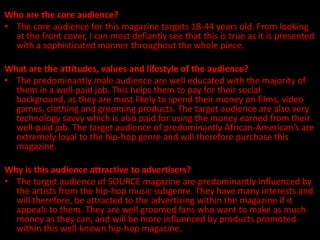 Who are the core audience?
• The core audience for this magazine targets 18-44 years old. From looking
  at the front cover, I can most defiantly see that this is true as it is presented
  with a sophisticated manner throughout the whole piece.

What are the attitudes, values and lifestyle of the audience?
• The predominantly male audience are well educated with the majority of
  them in a well-paid job. This helps them to pay for their social
  background, as they are most likely to spend their money on films, video
  games, clothing and grooming products. The target audience are also very
  technology savvy which is also paid for using the money earned from their
  well-paid job. The target audience of predominantly African-American’s are
  extremely loyal to the hip-hop genre and will therefore purchase this
  magazine.

Why is this audience attractive to advertisers?
• The target audience of SOURCE magazine are predominantly influenced by
  the artists from the hip-hop music subgenre. They have many interests and
  will therefore, be attracted to the advertising within the magazine if it
  appeals to them. They are well groomed fans who want to make as much
  money as they can, and will be more influenced by products promoted
  within this well-known hip-hop magazine.
 