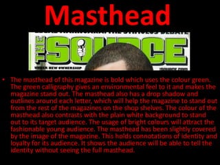 Masthead
• The masthead of this magazine is bold which uses the colour green.
  The green calligraphy gives an environmental feel to it and makes the
  magazine stand out. The masthead also has a drop shadow and
  outlines around each letter, which will help the magazine to stand out
  from the rest of the magazines on the shop shelves. The colour of the
  masthead also contrasts with the plain white background to stand
  out to its target audience. The usage of bright colours will attract the
  fashionable young audience. The masthead has been slightly covered
  by the image of the magazine. This holds connotations of identity and
  loyalty for its audience. It shows the audience will be able to tell the
  identity without seeing the full masthead.
 