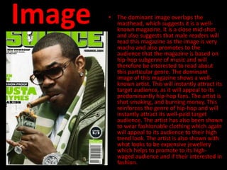 Image   • The dominant image overlaps the
          masthead, which suggests it is a well-
          known magazine. It is a close mid-shot
          and also suggests that male readers will
          read this magazine as the image is very
          macho and also promotes to the
          audience that the magazine is based on
          hip-hop subgenre of music and will
          therefore be interested to read about
          this particular genre. The dominant
          image of this magazine shows a well-
          known artist. This will instantly attract its
          target audience, as it will appeal to its
          predominantly hip-hop fans. The artist is
          shot smoking, and burning money. This
          reinforces the genre of hip-hop and will
          instantly attract its well-paid target
          audience. The artist has also been shown
          to wear fashionable clothing which again
          will appeal to its audience to their high
          trend look. The artist is also shown with
          what looks to be expensive jewellery
          which helps to promote to its high-
          waged audience and if their interested in
          fashion.
 