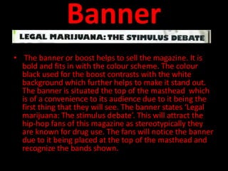 Banner
• The banner or boost helps to sell the magazine. It is
  bold and fits in with the colour scheme. The colour
  black used for the boost contrasts with the white
  background which further helps to make it stand out.
  The banner is situated the top of the masthead which
  is of a convenience to its audience due to it being the
  first thing that they will see. The banner states ‘Legal
  marijuana: The stimulus debate’. This will attract the
  hip-hop fans of this magazine as stereotypically they
  are known for drug use. The fans will notice the banner
  due to it being placed at the top of the masthead and
  recognize the bands shown.
 