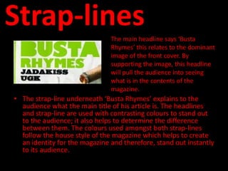 Strap-lines
                               The main headline says ‘Busta
                               Rhymes’ this relates to the dominant
                               image of the front cover. By
                               supporting the image, this headline
                               will pull the audience into seeing
                               what is in the contents of the
                               magazine.
• The strap-line underneath ‘Busta Rhymes’ explains to the
  audience what the main title of his article is. The headlines
  and strap-line are used with contrasting colours to stand out
  to the audience; it also helps to determine the difference
  between them. The colours used amongst both strap-lines
  follow the house style of the magazine which helps to create
  an identity for the magazine and therefore, stand out instantly
  to its audience.
 