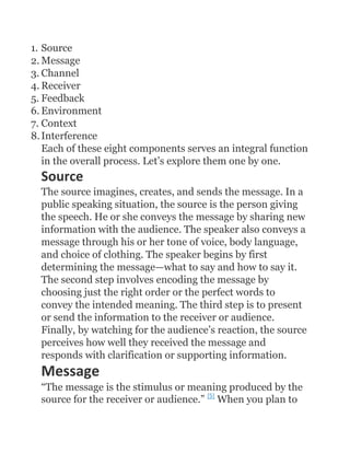 1. Source
2. Message
3. Channel
4. Receiver
5. Feedback
6. Environment
7. Context
8. Interference
   Each of these eight components serves an integral function
   in the overall process. Let’s explore them one by one.
  Source
  The source imagines, creates, and sends the message. In a
  public speaking situation, the source is the person giving
  the speech. He or she conveys the message by sharing new
  information with the audience. The speaker also conveys a
  message through his or her tone of voice, body language,
  and choice of clothing. The speaker begins by first
  determining the message—what to say and how to say it.
  The second step involves encoding the message by
  choosing just the right order or the perfect words to
  convey the intended meaning. The third step is to present
  or send the information to the receiver or audience.
  Finally, by watching for the audience’s reaction, the source
  perceives how well they received the message and
  responds with clarification or supporting information.
  Message
  “The message is the stimulus or meaning produced by the
  source for the receiver or audience.” [5] When you plan to
 