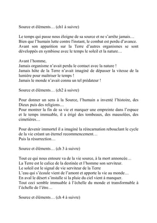 Source et éléments… (ch1 à suivre) 
Le temps qui passe nous éloigne de sa source et ne s’arrête jamais… 
Bien que l’humain lutte contre l'instant, le combat est perdu d’avance. 
Avant son apparition sur la Terre d’autres organismes se sont 
développés en symbiose avec le temps le soleil et la nature… 
Avant l’homme, 
Jamais organisme n’avait perdu le contact avec la nature ! 
Jamais hôte de la Terre n’avait imaginé de dépasser la vitesse de la 
lumière pour maîtriser le temps ! 
Jamais le monde n’avait connu un tel prédateur ! 
Source et éléments… (ch2 à suivre) 
Pour donner un sens à la Source, l’humain a inventé l’histoire, des 
Dieux puis des religions… 
Pour montrer la fin de sa vie et marquer une empreinte dans l’espace 
et le temps immuable, il a érigé des tombeaux, des mausolées, des 
cimetières… 
Pour devenir immortel il a imaginé la réincarnation rebouclant le cycle 
de la vie créant un éternel recommencement… 
Puis la résurrection… 
Source et éléments… (ch 3 à suivre) 
Tout ce qui nous entoure va de la vie source, à la mort annoncée… 
La Terre est le calice de la destinée et l’homme son serviteur. 
Le soleil est le signal de vie serviteur de la Terre 
L’eau qui s’écoule vient de l’amont et apporte la vie au monde… 
En aval le désert s’installe si la pluie du ciel vient à manquer. 
Tout ceci semble immuable à l’échelle du monde et transformable à 
l’échelle de l’être… 
Source et éléments… (ch 4 à suivre) 
 
