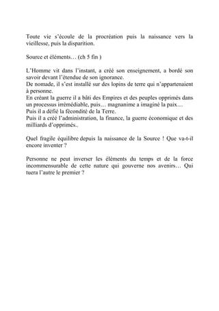 Toute vie s’écoule de la procréation puis la naissance vers la 
vieillesse, puis la disparition. 
Source et éléments… (ch 5 fin ) 
L’Homme vit dans l’instant, a créé son enseignement, a bordé son 
savoir devant l’étendue de son ignorance. 
De nomade, il s’est installé sur des lopins de terre qui n’appartenaient 
à personne. 
En créant la guerre il a bâti des Empires et des peuples opprimés dans 
un processus irrémédiable, puis… magnanime a imaginé la paix… 
Puis il a défié la fécondité de la Terre. 
Puis il a créé l’administration, la finance, la guerre économique et des 
milliards d’opprimés.. 
Quel fragile équilibre depuis la naissance de la Source ! Que va-t-il 
encore inventer ? 
Personne ne peut inverser les éléments du temps et de la force 
incommensurable de cette nature qui gouverne nos avenirs… Qui 
tuera l’autre le premier ? 
