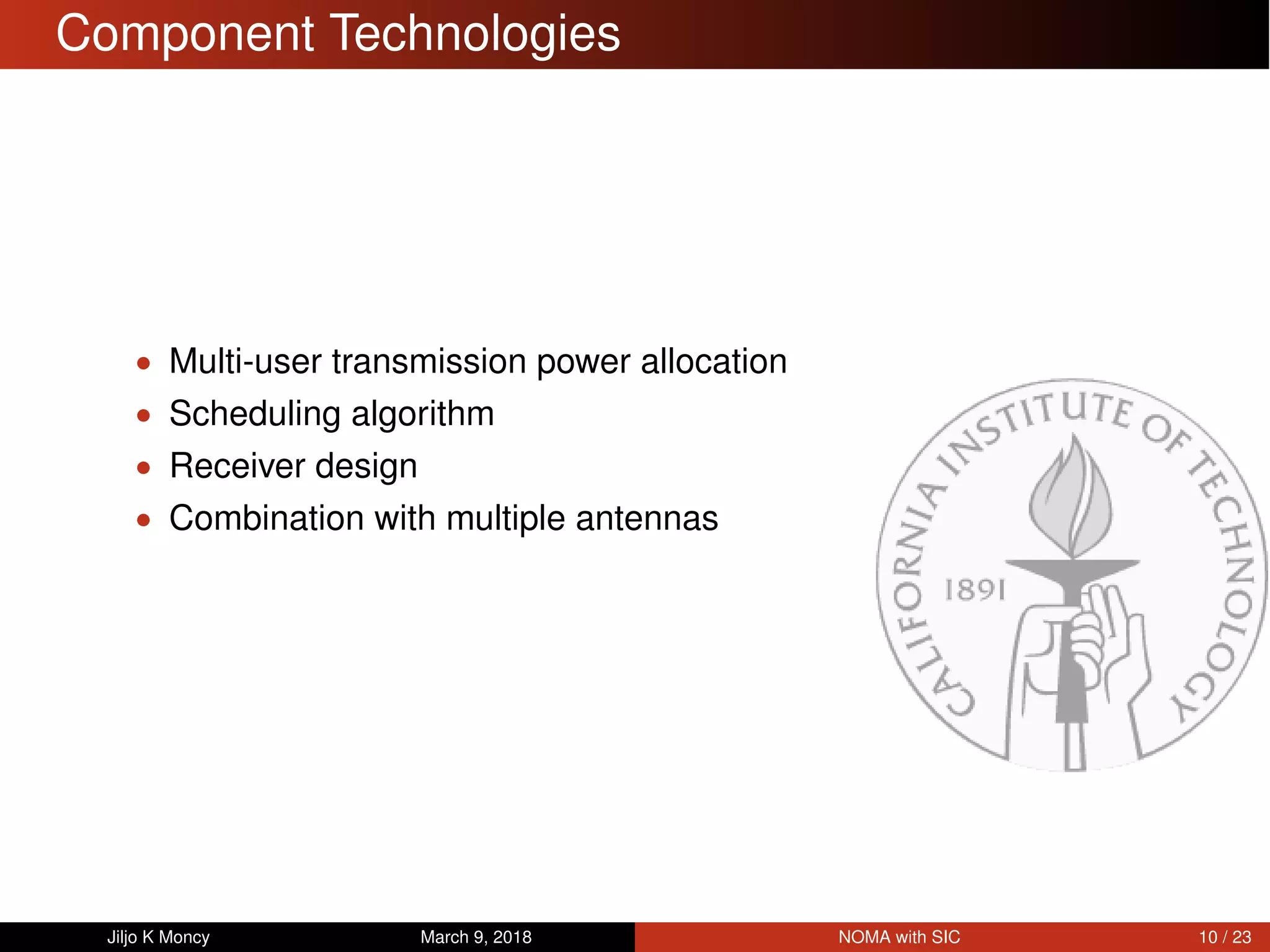 Component Technologies
• Multi-user transmission power allocation
• Scheduling algorithm
• Receiver design
• Combination with multiple antennas
Jiljo K Moncy March 9, 2018 NOMA with SIC 10 / 23
 