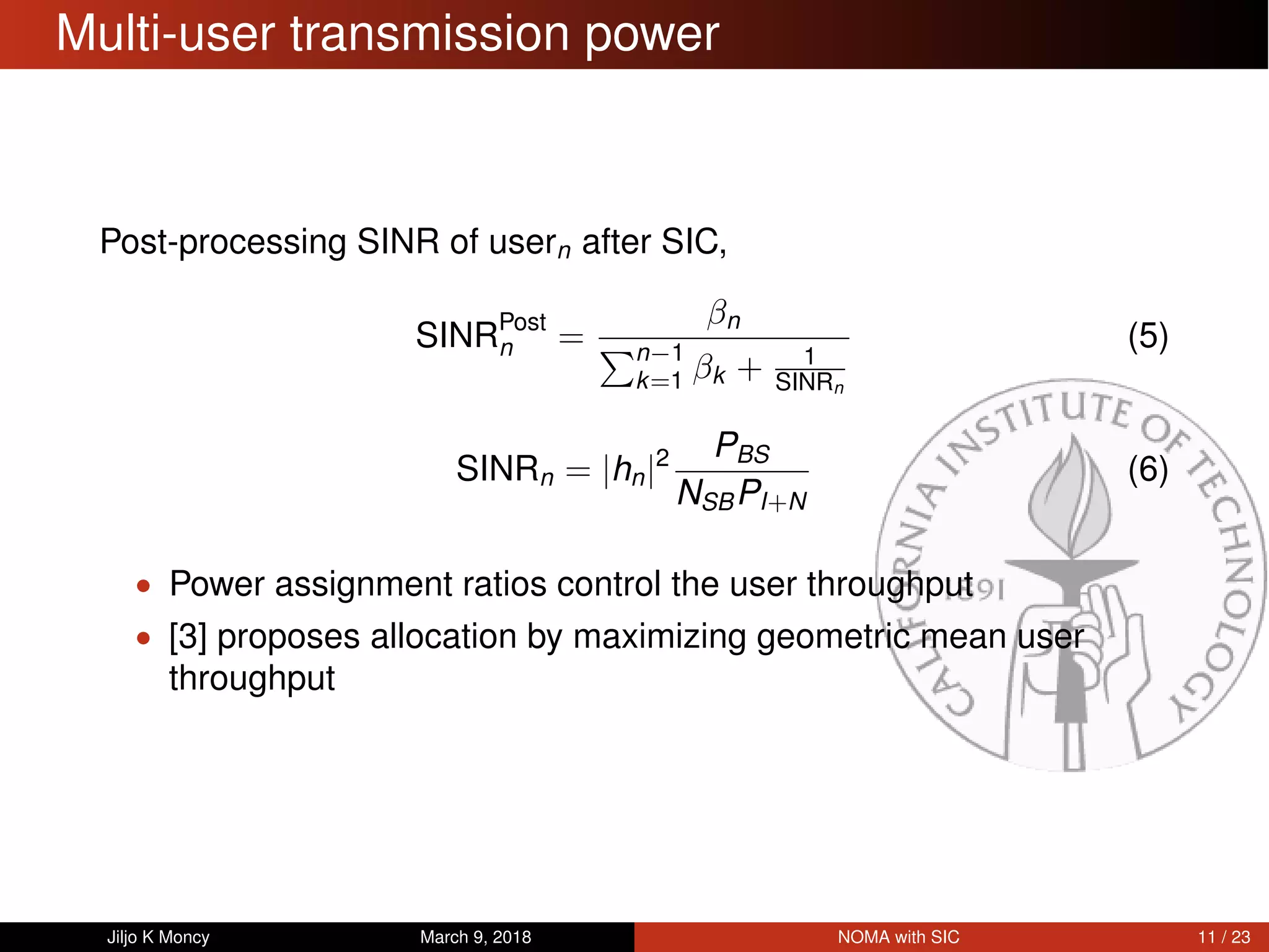 Multi-user transmission power
Post-processing SINR of usern after SIC,
SINRPost
n =
βn
n−1
k=1 βk + 1
SINRn
(5)
SINRn = |hn|2 PBS
NSBPI+N
(6)
• Power assignment ratios control the user throughput
• [3] proposes allocation by maximizing geometric mean user
throughput
Jiljo K Moncy March 9, 2018 NOMA with SIC 11 / 23
 
