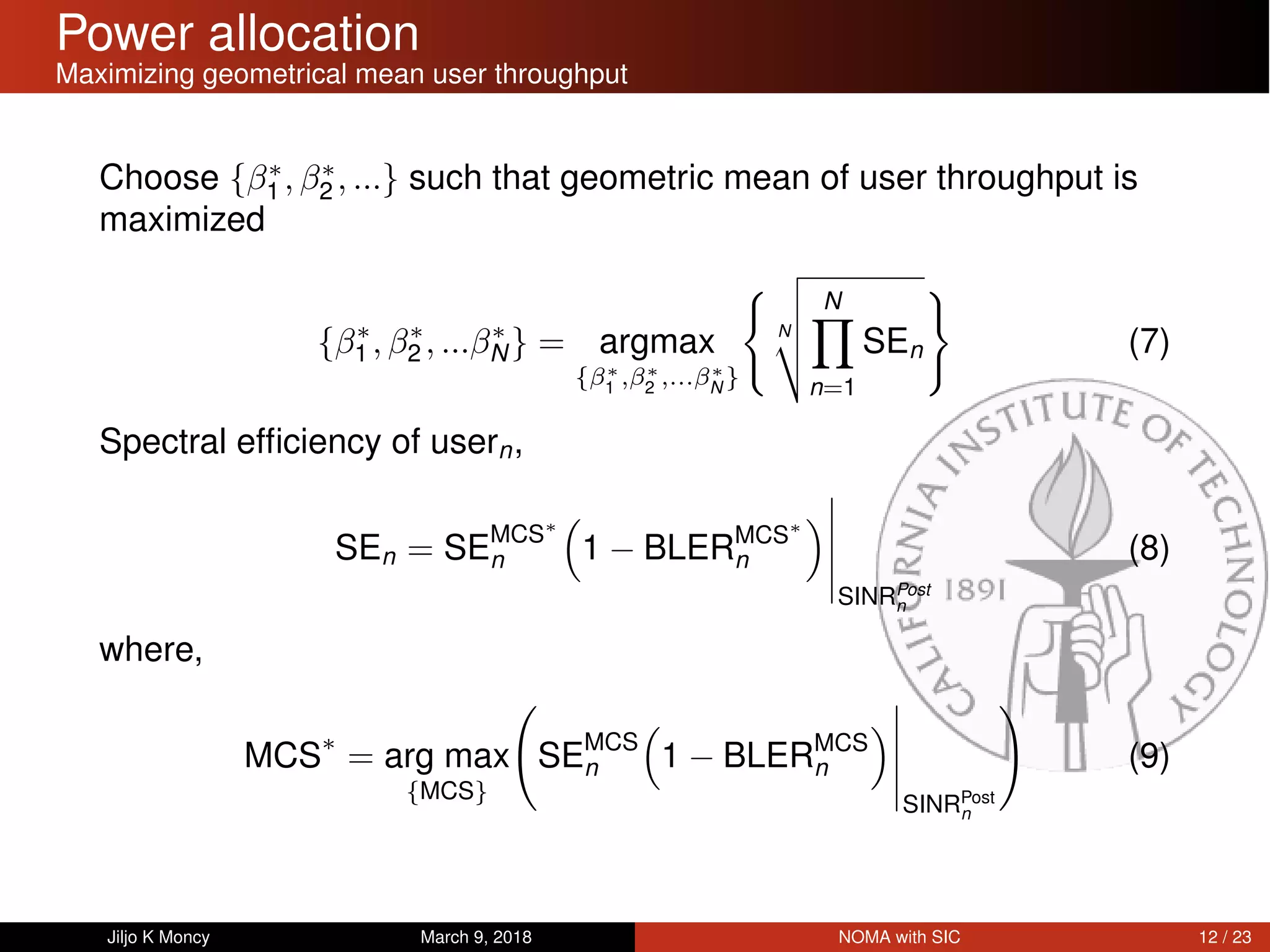 Power allocation
Maximizing geometrical mean user throughput
Choose {β∗
1 , β∗
2 , ...} such that geometric mean of user throughput is
maximized
{β∗
1 , β∗
2 , ...β∗
N} = argmax
{β∗
1
,β∗
2
,...β∗
N
}
N
N
n=1
SEn (7)
Spectral efﬁciency of usern,
SEn = SEMCS∗
n 1 − BLERMCS∗
n
SINRPost
n
(8)
where,
MCS∗
= arg max
{MCS}
SEMCS
n 1 − BLERMCS
n
SINRPost
n
(9)
Jiljo K Moncy March 9, 2018 NOMA with SIC 12 / 23
 