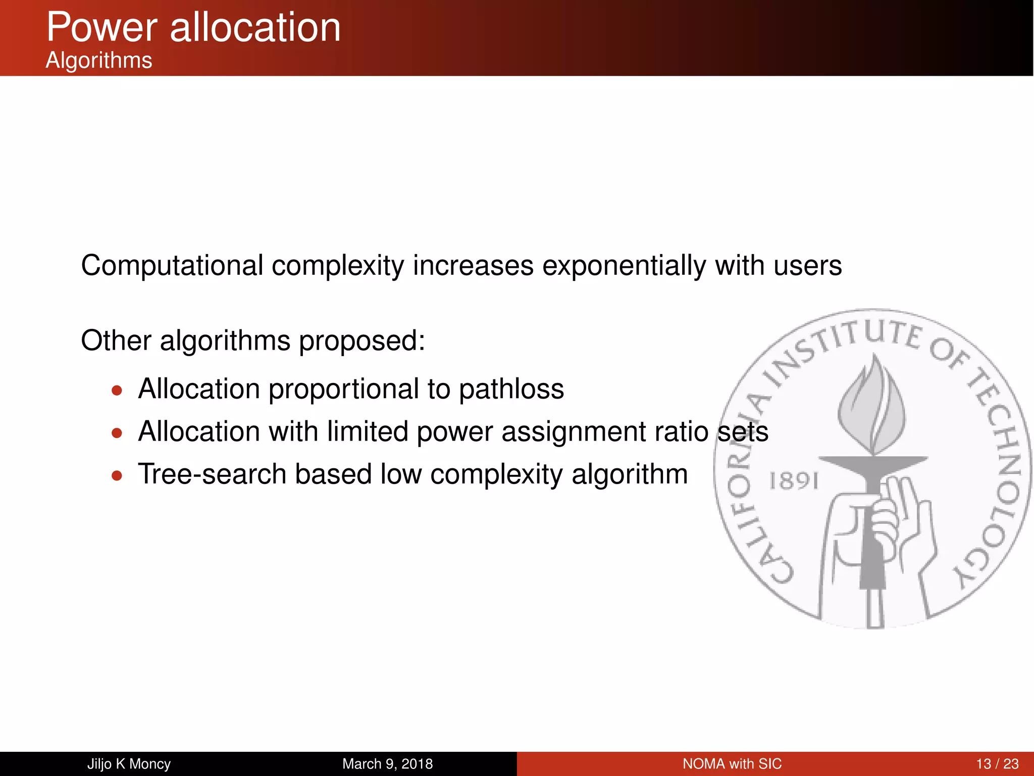 Power allocation
Algorithms
Computational complexity increases exponentially with users
Other algorithms proposed:
• Allocation proportional to pathloss
• Allocation with limited power assignment ratio sets
• Tree-search based low complexity algorithm
Jiljo K Moncy March 9, 2018 NOMA with SIC 13 / 23
 