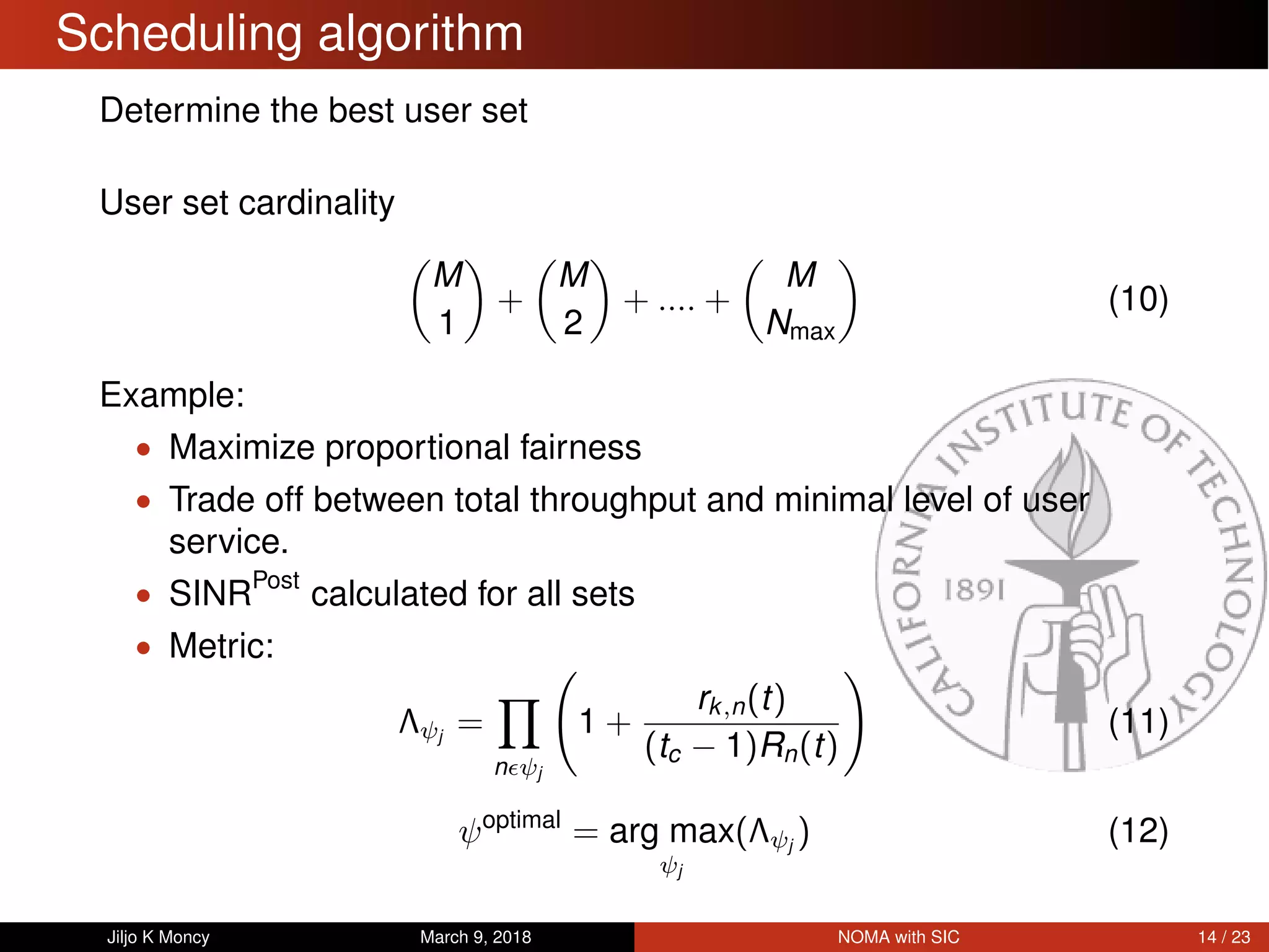 Scheduling algorithm
Determine the best user set
User set cardinality
M
1
+
M
2
+ .... +
M
Nmax
(10)
Example:
• Maximize proportional fairness
• Trade off between total throughput and minimal level of user
service.
• SINRPost
calculated for all sets
• Metric:
Λψj
=
n ψj
1 +
rk,n(t)
(tc − 1)Rn(t)
(11)
ψoptimal
= arg max
ψj
(Λψj
) (12)
Jiljo K Moncy March 9, 2018 NOMA with SIC 14 / 23
 