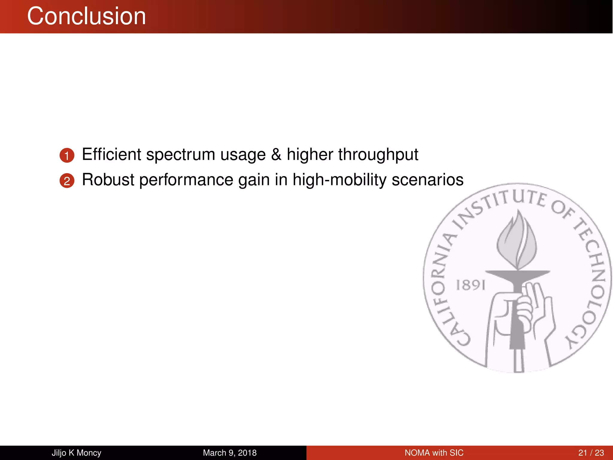 Conclusion
1 Efﬁcient spectrum usage & higher throughput
2 Robust performance gain in high-mobility scenarios
Jiljo K Moncy March 9, 2018 NOMA with SIC 21 / 23
 