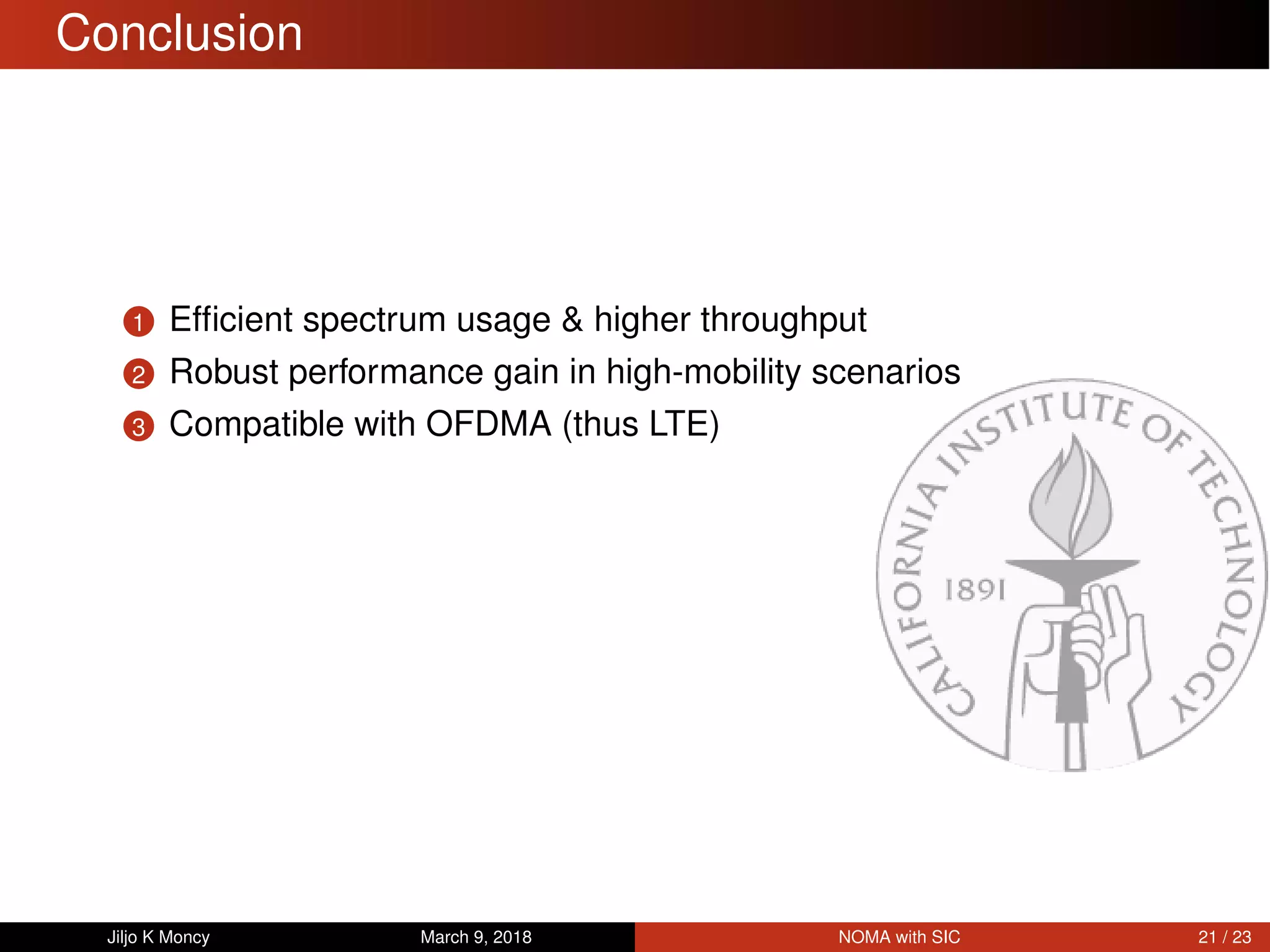 Conclusion
1 Efﬁcient spectrum usage & higher throughput
2 Robust performance gain in high-mobility scenarios
3 Compatible with OFDMA (thus LTE)
Jiljo K Moncy March 9, 2018 NOMA with SIC 21 / 23
 