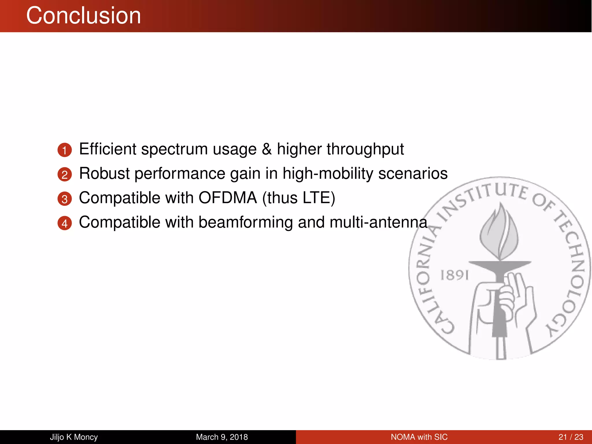 Conclusion
1 Efﬁcient spectrum usage & higher throughput
2 Robust performance gain in high-mobility scenarios
3 Compatible with OFDMA (thus LTE)
4 Compatible with beamforming and multi-antenna
Jiljo K Moncy March 9, 2018 NOMA with SIC 21 / 23
 