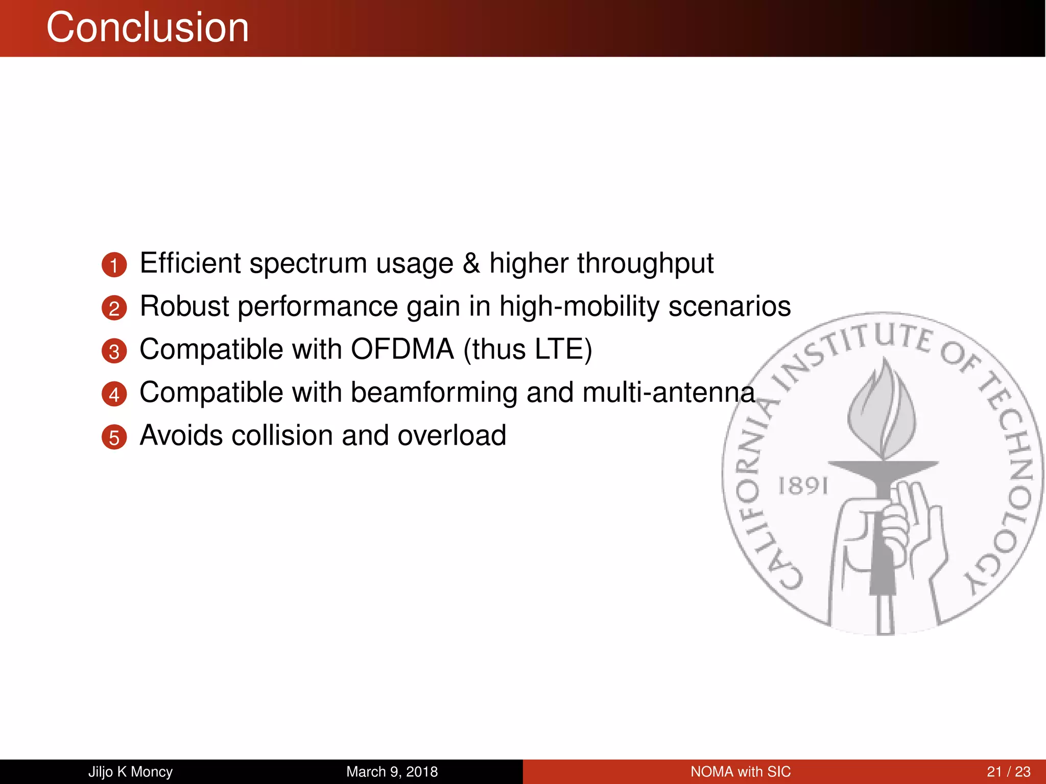 Conclusion
1 Efﬁcient spectrum usage & higher throughput
2 Robust performance gain in high-mobility scenarios
3 Compatible with OFDMA (thus LTE)
4 Compatible with beamforming and multi-antenna
5 Avoids collision and overload
Jiljo K Moncy March 9, 2018 NOMA with SIC 21 / 23
 