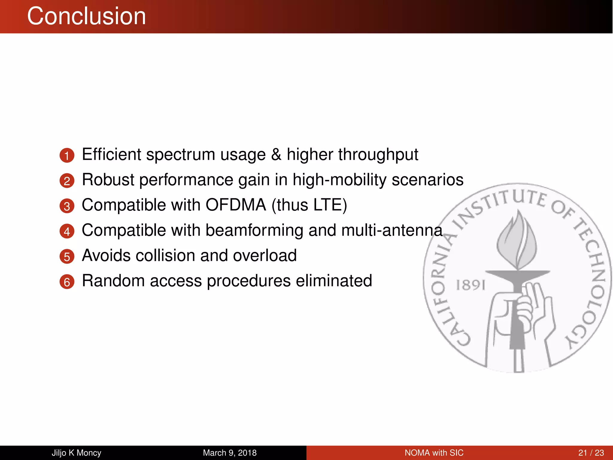 Conclusion
1 Efﬁcient spectrum usage & higher throughput
2 Robust performance gain in high-mobility scenarios
3 Compatible with OFDMA (thus LTE)
4 Compatible with beamforming and multi-antenna
5 Avoids collision and overload
6 Random access procedures eliminated
Jiljo K Moncy March 9, 2018 NOMA with SIC 21 / 23
 
