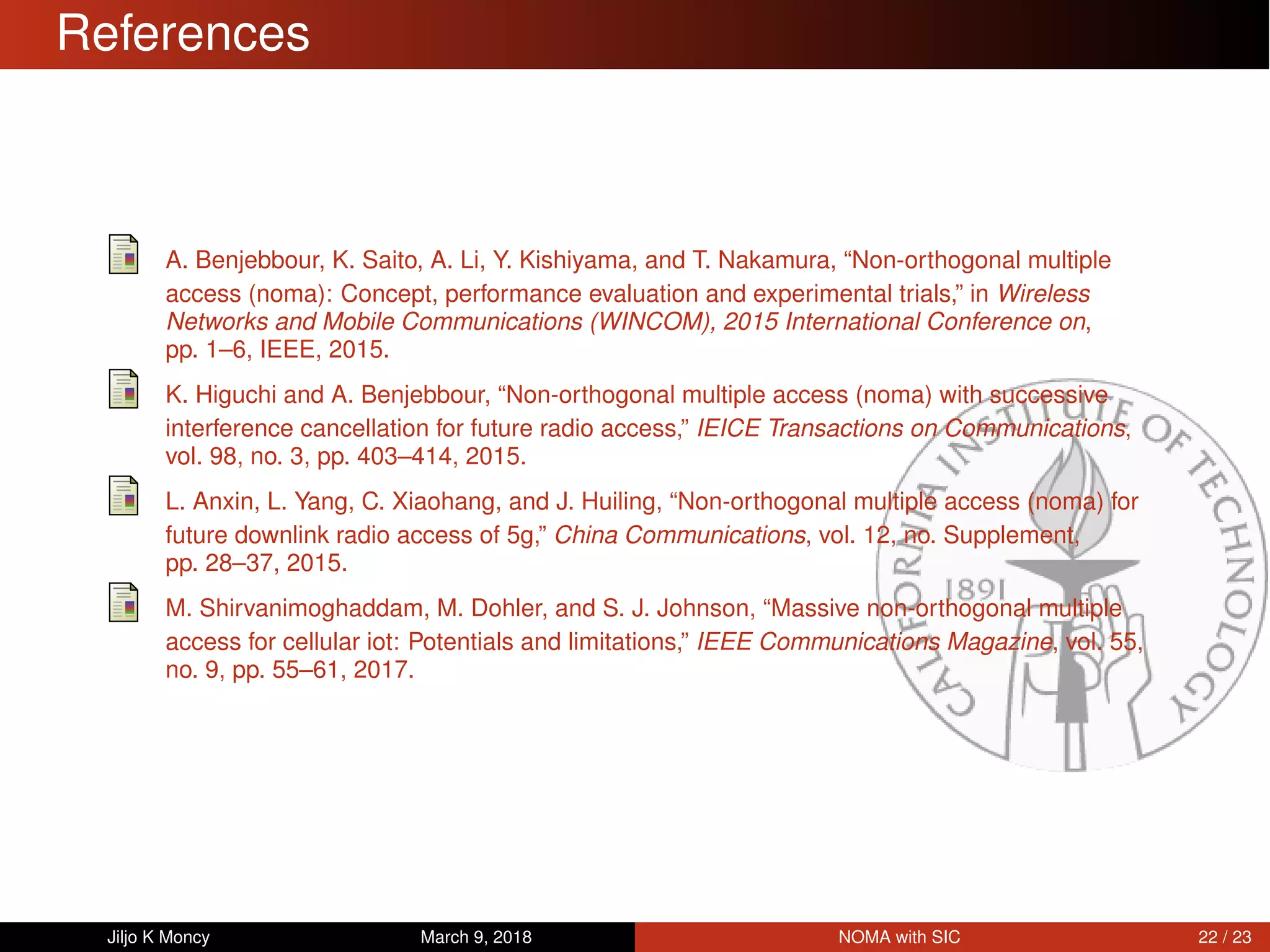 References
A. Benjebbour, K. Saito, A. Li, Y. Kishiyama, and T. Nakamura, “Non-orthogonal multiple
access (noma): Concept, performance evaluation and experimental trials,” in Wireless
Networks and Mobile Communications (WINCOM), 2015 International Conference on,
pp. 1–6, IEEE, 2015.
K. Higuchi and A. Benjebbour, “Non-orthogonal multiple access (noma) with successive
interference cancellation for future radio access,” IEICE Transactions on Communications,
vol. 98, no. 3, pp. 403–414, 2015.
L. Anxin, L. Yang, C. Xiaohang, and J. Huiling, “Non-orthogonal multiple access (noma) for
future downlink radio access of 5g,” China Communications, vol. 12, no. Supplement,
pp. 28–37, 2015.
M. Shirvanimoghaddam, M. Dohler, and S. J. Johnson, “Massive non-orthogonal multiple
access for cellular iot: Potentials and limitations,” IEEE Communications Magazine, vol. 55,
no. 9, pp. 55–61, 2017.
Jiljo K Moncy March 9, 2018 NOMA with SIC 22 / 23
 