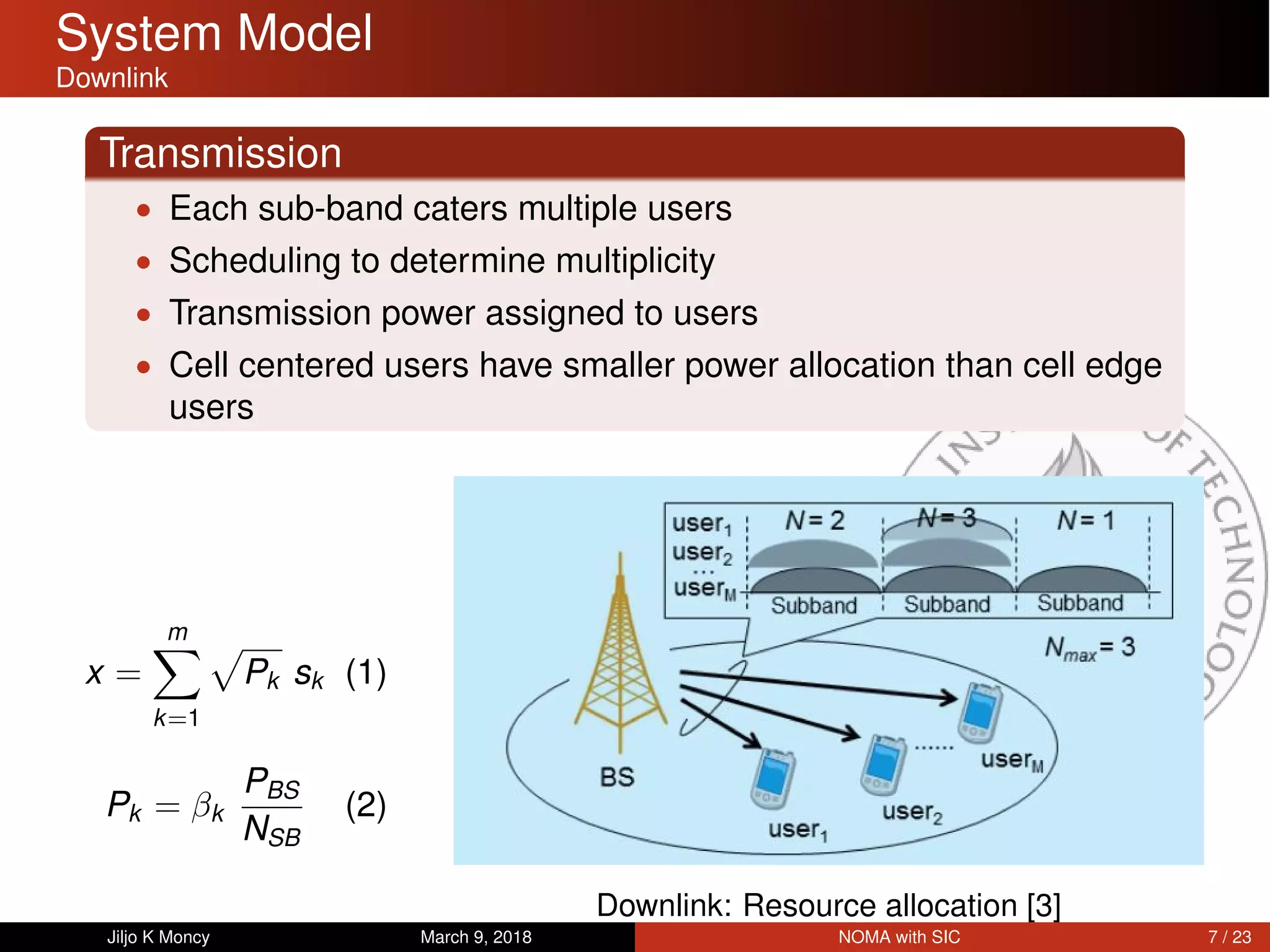 System Model
Downlink
Transmission
• Each sub-band caters multiple users
• Scheduling to determine multiplicity
• Transmission power assigned to users
• Cell centered users have smaller power allocation than cell edge
users
x =
m
k=1
Pk sk (1)
Pk = βk
PBS
NSB
(2)
Downlink: Resource allocation [3]
Jiljo K Moncy March 9, 2018 NOMA with SIC 7 / 23
 
