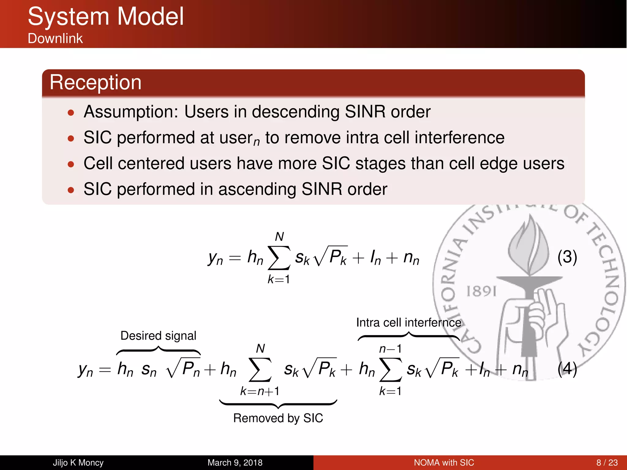System Model
Downlink
Reception
• Assumption: Users in descending SINR order
• SIC performed at usern to remove intra cell interference
• Cell centered users have more SIC stages than cell edge users
• SIC performed in ascending SINR order
yn = hn
N
k=1
sk Pk + In + nn (3)
yn =
Desired signal
hn sn Pn + hn
N
k=n+1
sk Pk
Removed by SIC
+
Intra cell interfernce
hn
n−1
k=1
sk Pk +In + nn (4)
Jiljo K Moncy March 9, 2018 NOMA with SIC 8 / 23
 