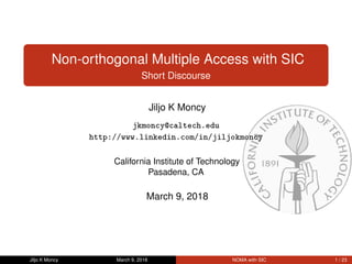 Non-orthogonal Multiple Access with SIC
Short Discourse
Jiljo K Moncy
jkmoncy@caltech.edu
http://www.linkedin.com/in/jiljokmoncy
California Institute of Technology
Pasadena, CA
March 9, 2018
Jiljo K Moncy March 9, 2018 NOMA with SIC 1 / 23
 