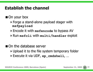 Establish the channel

   On your box
       Forge a stand-alone payload stager with
       msfpayload
       Encode it with msfencode to bypass AV
       Run msfcli with multi/handler exploit


   On the database server
       Upload it to the file system temporary folder
       Execute it via UDF, xp_cmdshell, …


SOURCE Conference 2009, Barcelona (Spain)   September 21, 2009   10
 