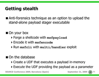 Getting stealth

   Anti-forensics technique as an option to upload the
   stand-alone payload stager executable

   On your box
       Forge a shellcode with msfpayload
       Encode it with msfencode
       Run msfcli with multi/handler exploit


   On the database
       Create a UDF that executes a payload in-memory
       Execute the UDF providing the payload as a parameter
SOURCE Conference 2009, Barcelona (Spain)   September 21, 2009   11
 