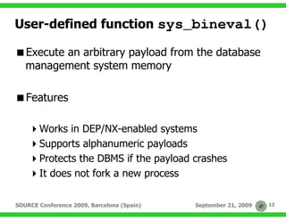 User-defined function sys_bineval()

   Execute an arbitrary payload from the database
   management system memory

   Features

       Works in DEP/NX-enabled systems
       Supports alphanumeric payloads
       Protects the DBMS if the payload crashes
       It does not fork a new process

SOURCE Conference 2009, Barcelona (Spain)   September 21, 2009   12
 