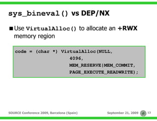 sys_bineval() vs DEP/NX
   Use VirtualAlloc() to allocate an +RWX
   memory region

   code = (char *) VirtualAlloc(NULL,
                      4096,
                      MEM_RESERVE|MEM_COMMIT,
                      PAGE_EXECUTE_READWRITE);




SOURCE Conference 2009, Barcelona (Spain)   September 21, 2009   13
 