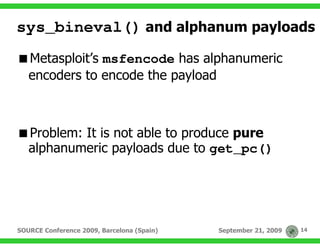 sys_bineval() and alphanum payloads
   Metasploit’s msfencode has alphanumeric
   encoders to encode the payload



   Problem: It is not able to produce pure
   alphanumeric payloads due to get_pc()




SOURCE Conference 2009, Barcelona (Spain)   September 21, 2009   14
 