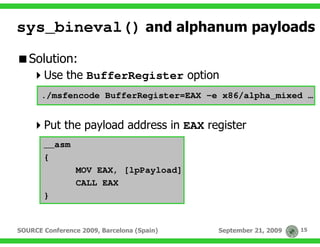 sys_bineval() and alphanum payloads
   Solution:
       Use the BufferRegister option
      ./msfencode BufferRegister=EAX –e x86/alpha_mixed …


       Put the payload address in EAX register
       __asm
       {
                 MOV EAX, [lpPayload]
                 CALL EAX
       }


SOURCE Conference 2009, Barcelona (Spain)   September 21, 2009   15
 