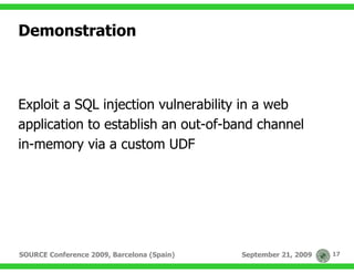 Demonstration



Exploit a SQL injection vulnerability in a web
application to establish an out-of-band channel
in-memory via a custom UDF




SOURCE Conference 2009, Barcelona (Spain)   September 21, 2009   17
 