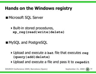 Hands on the Windows registry

   Microsoft SQL Server

       Built-in stored procedures,
       xp_reg(read|write|delete)


   MySQL and PostgreSQL

       Upload and execute a bat file that executes reg
       (query|add|delete)
       Upload and execute a file and pass it to regedit
SOURCE Conference 2009, Barcelona (Spain)   September 21, 2009   18
 