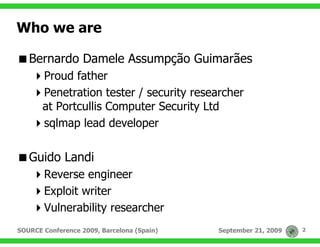 Who we are

   Bernardo Damele Assumpção Guimarães
       Proud father
       Penetration tester / security researcher
       at Portcullis Computer Security Ltd
       sqlmap lead developer

   Guido Landi
       Reverse engineer
       Exploit writer
       Vulnerability researcher
SOURCE Conference 2009, Barcelona (Spain)   September 21, 2009   2
 