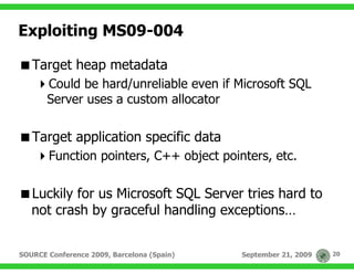 Exploiting MS09-004

   Target heap metadata
       Could be hard/unreliable even if Microsoft SQL
       Server uses a custom allocator

   Target application specific data
       Function pointers, C++ object pointers, etc.

   Luckily for us Microsoft SQL Server tries hard to
   not crash by graceful handling exceptions…


SOURCE Conference 2009, Barcelona (Spain)   September 21, 2009   20
 