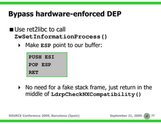 Bypass hardware-enforced DEP

   Use ret2libc to call
   ZwSetInformationProcess()
         Make ESP point to our buffer:
           PUSH ESI
           POP ESP
           RET

         No need for a fake stack frame, just return in the
         middle of LdrpCheckNXCompatibility()


SOURCE Conference 2009, Barcelona (Spain)   September 21, 2009   22
 
