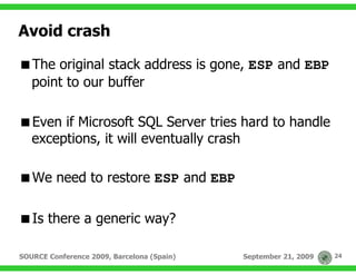 Avoid crash

   The original stack address is gone, ESP and EBP
   point to our buffer

   Even if Microsoft SQL Server tries hard to handle
   exceptions, it will eventually crash

   We need to restore ESP and EBP

   Is there a generic way?

SOURCE Conference 2009, Barcelona (Spain)   September 21, 2009   24
 