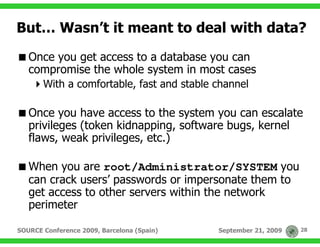 But… Wasn’t it meant to deal with data?
   Once you get access to a database you can
   compromise the whole system in most cases
       With a comfortable, fast and stable channel

   Once you have access to the system you can escalate
   privileges (token kidnapping, software bugs, kernel
   flaws, weak privileges, etc.)

   When you are root/Administrator/SYSTEM you
   can crack users’ passwords or impersonate them to
   get access to other servers within the network
   perimeter

SOURCE Conference 2009, Barcelona (Spain)   September 21, 2009   28
 