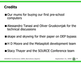 Credits

   Our mums for buying our first pre-school
   computers

   Alessandro Tanasi and Oliver Gruskovnjak for the
   technical discussions

   skape and skywing for their paper on DEP bypass

   H D Moore and the Metasploit development team

   Stacy Thayer and the SOURCE Conference team

SOURCE Conference 2009, Barcelona (Spain)   September 21, 2009   29
 